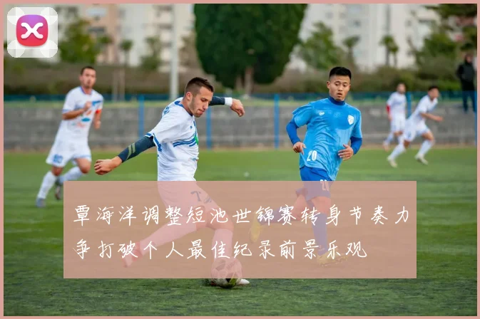 覃海洋调整短池世锦赛转身节奏力争打破个人最佳纪录前景乐观