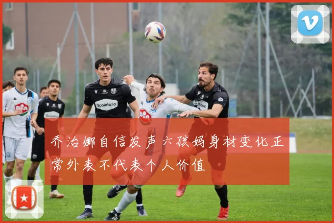 乔治娜自信发声六孩妈身材变化正常外表不代表个人价值