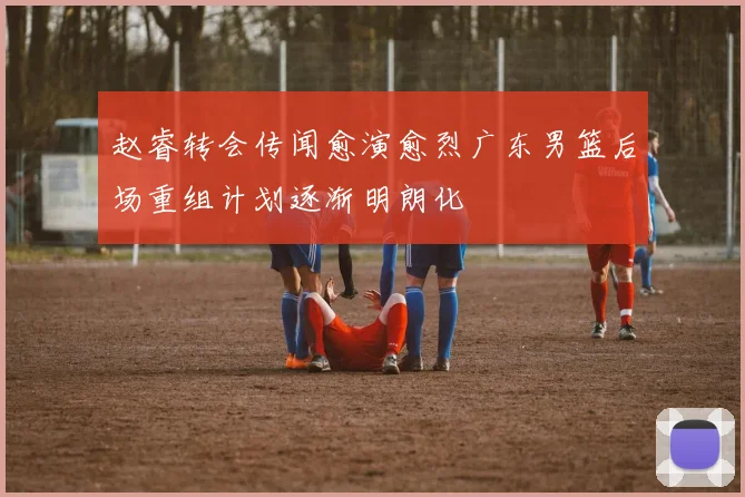 赵睿转会传闻愈演愈烈广东男篮后场重组计划逐渐明朗化