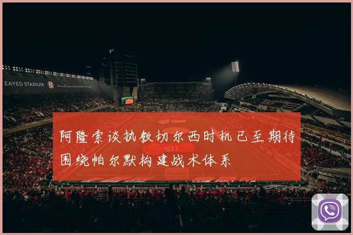 阿隆索谈执教切尔西时机已至期待围绕帕尔默构建战术体系