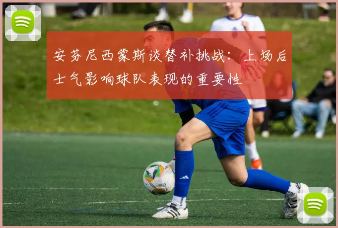 安芬尼西蒙斯谈替补挑战：上场后士气影响球队表现的重要性
