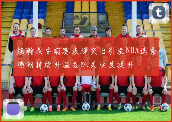 杨瀚森季前赛表现突出引发NBA选秀热潮持续升温各队关注度提升